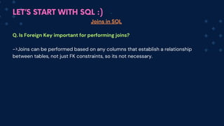 LET’S START WITH SQL :)
Joins in SQL
Q. Is Foreign Key important for performing joins?
->Joins can be performed based on any columns that establish a relationship
between tables, not just FK constraints, so its not necessary.
 