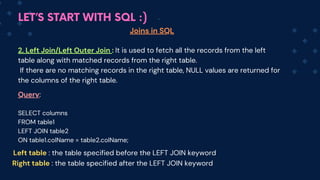 LET’S START WITH SQL :)
Joins in SQL
2. Left Join/Left Outer Join : It is used to fetch all the records from the left
table along with matched records from the right table.
If there are no matching records in the right table, NULL values are returned for
the columns of the right table.
Query:
SELECT columns
FROM table1
LEFT JOIN table2
ON table1.colName = table2.colName;
Left table : the table specified before the LEFT JOIN keyword
Right table : the table specified after the LEFT JOIN keyword
 