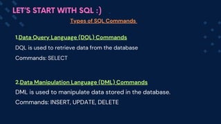 Types of SQL Commands
LET’S START WITH SQL :)
1.Data Query Language (DQL) Commands
DQL is used to retrieve data from the database
Commands: SELECT
2.Data Manipulation Language (DML) Commands
DML is used to manipulate data stored in the database.
Commands: INSERT, UPDATE, DELETE
 