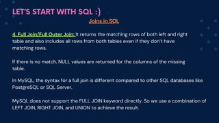 LET’S START WITH SQL :)
Joins in SQL
4. Full Join/Full Outer Join: It returns the matching rows of both left and right
table and also includes all rows from both tables even if they don’t have
matching rows.
If there is no match, NULL values are returned for the columns of the missing
table.
In MySQL, the syntax for a full join is different compared to other SQL databases like
PostgreSQL or SQL Server.
MySQL does not support the FULL JOIN keyword directly. So we use a combination of
LEFT JOIN, RIGHT JOIN, and UNION to achieve the result.
 