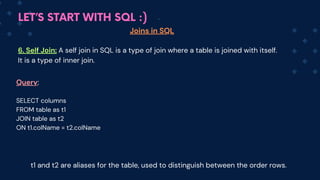 LET’S START WITH SQL :)
Joins in SQL
6. Self Join: A self join in SQL is a type of join where a table is joined with itself.
It is a type of inner join.
Query:
SELECT columns
FROM table as t1
JOIN table as t2
ON t1.colName = t2.colName
t1 and t2 are aliases for the table, used to distinguish between the order rows.
 