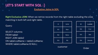LET’S START WITH SQL :)
Exclusive Joins in SQL
Right Exclusive JOIN: When we retrive records from the right table excluding the ones
matching in both left and right table .
Query:
SELECT columns
FROM table1
RIGHT JOIN table2
ON table1.colName = table2.colName;
WHERE table1.colName IS NULL;
id name
101 Ram
102 Rahul
103 Riti
id o_name
102 Fruit
103 Ball
104 Utensils
customer
Order
 