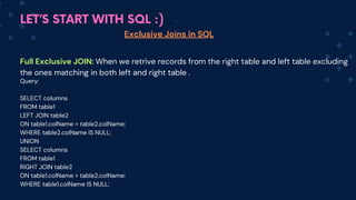 LET’S START WITH SQL :)
Exclusive Joins in SQL
Full Exclusive JOIN: When we retrive records from the right table and left table excluding
the ones matching in both left and right table .
Query:
SELECT columns
FROM table1
LEFT JOIN table2
ON table1.colName = table2.colName;
WHERE table2.colName IS NULL;
UNION
SELECT columns
FROM table1
RIGHT JOIN table2
ON table1.colName = table2.colName;
WHERE table1.colName IS NULL;
 