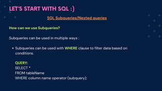 LET’S START WITH SQL :)
SQL Subqueries/Nested queries
How can we use Subqueries?
Subqueries can be used in multiple ways :
Subqueries can be used with WHERE clause to filter data based on
conditions.
QUERY:
SELECT *
FROM tableName
WHERE column name operator (subquery);
 