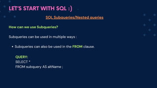 LET’S START WITH SQL :)
SQL Subqueries/Nested queries
How can we use Subqueries?
Subqueries can be used in multiple ways :
Subqueries can also be used in the FROM clause.
QUERY:
SELECT *
FROM subquery AS altName ;
 