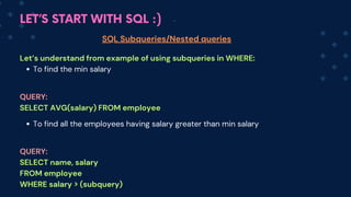 LET’S START WITH SQL :)
SQL Subqueries/Nested queries
Let’s understand from example of using subqueries in WHERE:
To find the min salary
To find all the employees having salary greater than min salary
QUERY:
SELECT AVG(salary) FROM employee
QUERY:
SELECT name, salary
FROM employee
WHERE salary > (subquery)
 
