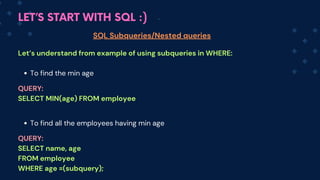 LET’S START WITH SQL :)
SQL Subqueries/Nested queries
Let’s understand from example of using subqueries in WHERE:
To find the min age
To find all the employees having min age
QUERY:
SELECT MIN(age) FROM employee
QUERY:
SELECT name, age
FROM employee
WHERE age =(subquery);
 