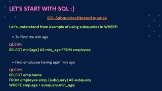 LET’S START WITH SQL :)
SQL Subqueries/Nested queries
Let’s understand from example of using subqueries in WHERE:
To Find the min age
Find employee having age> min age
QUERY:
SELECT min(age) AS min_age FROM employee;
QUERY:
SELECT emp.name
FROM employee emp, (subquery) AS subquery
WHERE emp.age > subquery.min_age;
 