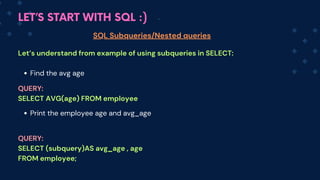 LET’S START WITH SQL :)
SQL Subqueries/Nested queries
Let’s understand from example of using subqueries in SELECT:
Find the avg age
Print the employee age and avg_age
QUERY:
SELECT AVG(age) FROM employee
QUERY:
SELECT (subquery)AS avg_age , age
FROM employee;
 
