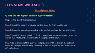LET’S START WITH SQL :)
Nth Highest Salary
Q. Find the nth highest salary in a given dataset.
Steps to find the nth highest salary:
Step 1: Select the column which you want to show the final result i.e salary.
Step 2: Order the salary in descending order so that you have the max at the first.
Step 3: Now the value of n could 1,2,3....till n, so we have to make the query in such a
way so that whatever be the value of n it can provide the result.
Step 4: So at the end of the query we will provide a LIMIT so that on the data set
which we have got after ordering the salary in descending order, we can fetch the
nth highest one.
 