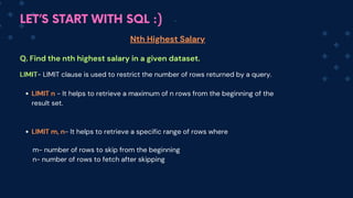 LET’S START WITH SQL :)
Nth Highest Salary
Q. Find the nth highest salary in a given dataset.
LIMIT- LIMIT clause is used to restrict the number of rows returned by a query.
LIMIT n - It helps to retrieve a maximum of n rows from the beginning of the
result set.
LIMIT m, n- It helps to retrieve a specific range of rows where
m- number of rows to skip from the beginning
n- number of rows to fetch after skipping
 