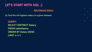 LET’S START WITH SQL :)
Nth Highest Salary
Q. Find the nth highest salary in a given dataset.
QUERY:
SELECT DISTINCT Salary
FROM tableName
ORDER BY Salary DESC
LIMIT n-1, 1;
 