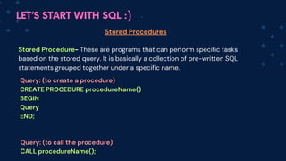 LET’S START WITH SQL :)
Stored Procedures
Stored Procedure- These are programs that can perform specific tasks
based on the stored query. It is basically a collection of pre-written SQL
statements grouped together under a specific name.
Query: (to create a procedure)
CREATE PROCEDURE procedureName()
BEGIN
Query
END;
Query: (to call the procedure)
CALL procedureName();
 