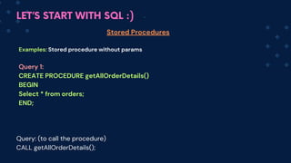 LET’S START WITH SQL :)
Stored Procedures
Examples: Stored procedure without params
Query 1:
CREATE PROCEDURE getAllOrderDetails()
BEGIN
Select * from orders;
END;
Query: (to call the procedure)
CALL getAllOrderDetails();
 