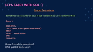 LET’S START WITH SQL :)
Stored Procedures
Sometimes we encounter an issue in SQL workbench so we use delimiter there
Query 1:
DELIMITER /
CREATE PROCEDURE getAllOrderDetails()
BEGIN
SELECT * FROM orders;
END/
DELIMITER ;
Query: (to call the procedure)
CALL getAllOrderDetails();
 