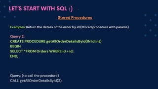 LET’S START WITH SQL :)
Stored Procedures
Examples: Return the details of the order by id (S﻿
tored procedure with params)
Query 2:
CREATE PROCEDURE getAllOrderDetailsById(IN id int)
BEGIN
SELECT *FROM Orders WHERE id = id;
END;
Query: (to call the procedure)
CALL getAllOrderDetailsById(2);
 