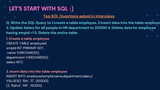 LET’S START WITH SQL :)
Top SQL Questions asked in interviews
Q. Write the SQL Query to 1.create a table employee, 2.Insert data into the table employe
3. Update Salary for all people in HR department to 20000 4. Delete data for employee
having empId =1 5. Delete the entire table
1. Create a table employee
CREATE TABLE employee(
empId INT PRIMARY KEY,
name VARCHAR(50),
department VARCHAR(50),
salary INT);
2. Insert data into the table employee
INSERT INTO employee(empId,name,department,salary)
VALUES(1, ’Riti’, ’IT’, 30000),
(2, ’Rahul’, ’HR’ , 15000);
 