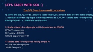 LET’S START WITH SQL :)
Top SQL Questions asked in interviews
Q. Write the SQL Query to 1.create a table employee, 2.Insert data into the table employ
3. Update Salary for all people in HR department to 20000 4. Delete data for employee
having empId =1 5. Delete the entire table
3. Update Salary for all people in HR department to 20000
UPDATE employees
SET salary = 20000
WHERE department=’HR’
4. Delete data for employee having empId =1
DELETE FROM employee
WHERE empId = 1;
 