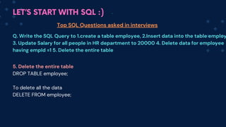 LET’S START WITH SQL :)
Top SQL Questions asked in interviews
Q. Write the SQL Query to 1.create a table employee, 2.Insert data into the table employ
3. Update Salary for all people in HR department to 20000 4. Delete data for employee
having empId =1 5. Delete the entire table
5. Delete the entire table
DROP TABLE employee;
To delete all the data
DELETE FROM employee;
 