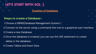 Steps to create a Database :
Choose a DBMS(Database Management System )
1.
Connect to the server using a command-line tool or a graphical user interface.
2.
Create a new Database
3.
Once the database is created, you can use the USE statement to create
tables in the database.
4.
Create Tables and Insert Data
5.
Creation of Database
LET’S START WITH SQL :)
 