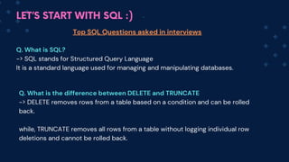LET’S START WITH SQL :)
Top SQL Questions asked in interviews
Q. What is SQL?
-> SQL stands for Structured Query Language
It is a standard language used for managing and manipulating databases.
Q. What is the difference between DELETE and TRUNCATE
-> DELETE removes rows from a table based on a condition and can be rolled
back.
while, TRUNCATE removes all rows from a table without logging individual row
deletions and cannot be rolled back.
 
