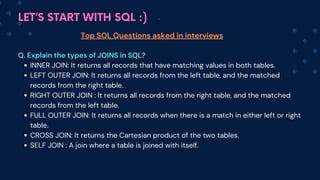 LET’S START WITH SQL :)
Top SQL Questions asked in interviews
Q. Explain the types of JOINS in SQL?
INNER JOIN: It returns all records that have matching values in both tables.
LEFT OUTER JOIN: It returns all records from the left table, and the matched
records from the right table.
RIGHT OUTER JOIN : It returns all records from the right table, and the matched
records from the left table.
FULL OUTER JOIN: It returns all records when there is a match in either left or right
table.
CROSS JOIN: It returns the Cartesian product of the two tables.
SELF JOIN : A join where a table is joined with itself.
 