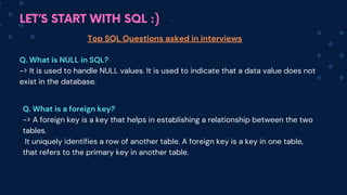 LET’S START WITH SQL :)
Top SQL Questions asked in interviews
Q. What is NULL in SQL?
-> It is used to handle NULL values. It is used to indicate that a data value does not
exist in the database.
Q. What is a foreign key?
-> A foreign key is a key that helps in establishing a relationship between the two
tables.
It uniquely identifies a row of another table. A foreign key is a key in one table,
that refers to the primary key in another table.
 