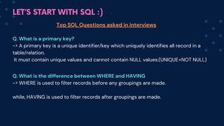 LET’S START WITH SQL :)
Top SQL Questions asked in interviews
Q. What is a primary key?
-> A primary key is a unique identifier/key which uniquely identifies all record in a
table/relation.
It must contain unique values and cannot contain NULL values.(UNIQUE+NOT NULL)
Q. What is the difference between WHERE and HAVING
-> WHERE is used to filter records before any groupings are made.
while, HAVING is used to filter records after groupings are made.
 