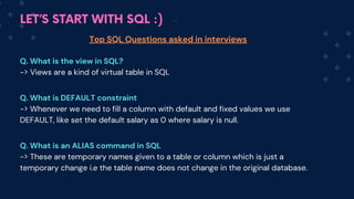 LET’S START WITH SQL :)
Top SQL Questions asked in interviews
Q. What is the view in SQL?
-> Views are a kind of virtual table in SQL
Q. What is DEFAULT constraint
-> Whenever we need to fill a column with default and fixed values we use
DEFAULT, like set the default salary as 0 where salary is null.
Q. What is an ALIAS command in SQL
-> These are temporary names given to a table or column which is just a
temporary change i.e the table name does not change in the original database.
 