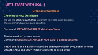 Creating a new Database
Creation of Database
LET’S START WITH SQL :)
We use the CREATE DATABASE statement to create a new database
These commands are not case-sensitive.
Command: CREATE DATABASE databaseName;
Also to avoid errors we can use:
Command: CREATE DATABASE IF NOT EXISTS databaseName;
IF NOT EXISTS and IF EXISTS clauses are commonly used in conjunction with the
CREATE TABLE and DROP TABLE statements to avoid errors
 