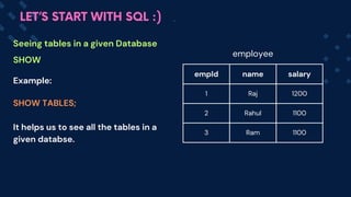 Example:
SHOW TABLES;
It helps us to see all the tables in a
given databse.
empId name salary
1 Raj 1200
2 Rahul 1100
3 Ram 1100
Seeing tables in a given Database
SHOW
LET’S START WITH SQL :)
employee
 