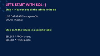 LET’S START WITH SQL :)
Step 4 : You can see all the tables in the db
USE DATABASE instagramDb;
SHOW TABLES;
Step 5: All the values in a specific table
SELECT * FROM users;
SELECT * FROM posts;
 