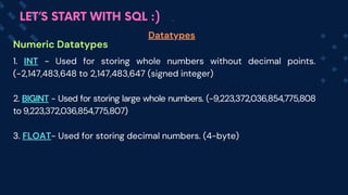 Numeric Datatypes
Datatypes
LET’S START WITH SQL :)
1. INT - Used for storing whole numbers without decimal points.
(-2,147,483,648 to 2,147,483,647 (signed integer)
2. BIGINT - Used for storing large whole numbers. (-9,223,372,036,854,775,808
to 9,223,372,036,854,775,807)
3. FLOAT- Used for storing decimal numbers. (4-byte)
 