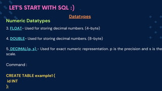 Numeric Datatypes
Datatypes
LET’S START WITH SQL :)
3. FLOAT- Used for storing decimal numbers. (4-byte)
4. DOUBLE- Used for storing decimal numbers. (8-byte)
5. DECIMAL(p, s) - Used for exact numeric representation. p is the precision and s is the
scale.
Command :
CREATE TABLE example1 (
id INT
);
 