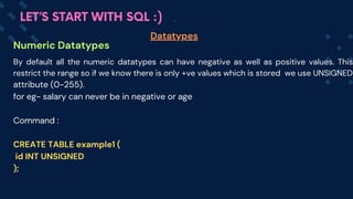 Numeric Datatypes
Datatypes
LET’S START WITH SQL :)
By default all the numeric datatypes can have negative as well as positive values. This
restrict the range so if we know there is only +ve values which is stored we use UNSIGNED
attribute (0-255).
for eg- salary can never be in negative or age
Command :
CREATE TABLE example1 (
id INT UNSIGNED
);
 