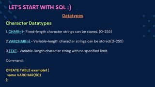 Character Datatypes
Datatypes
LET’S START WITH SQL :)
1. CHAR(n)- Fixed-length character strings can be stored. (0-255)
2.VARCHAR(n) - Variable-length character strings can be stored.(0-255)
3.TEXT- Variable-length character string with no specified limit.
Command :
CREATE TABLE example1 (
name VARCHAR(50)
);
 