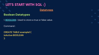 Boolean Datatypes
Datatypes
LET’S START WITH SQL :)
1. BOOLEAN- Used to store a true or false value.
Command :
CREATE TABLE example1 (
isActive BOOLEAN
);
 