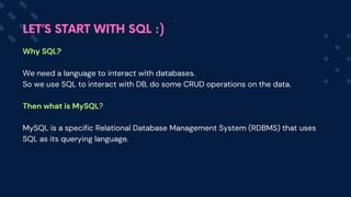 Why SQL?
We need a language to interact with databases.
So we use SQL to interact with DB, do some CRUD operations on the data.
Then what is MySQL?
MySQL is a specific Relational Database Management System (RDBMS) that uses
SQL as its querying language.
LET’S START WITH SQL :)
 