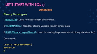 Binary Datatypes
Datatypes
LET’S START WITH SQL :)
1. BINARY(n)- Used for fixed-length binary data.
2.VARBINARY(n)- Used for storing variable-length binary data.
3.BLOB (Binary Large Object)- Used for storing large amounts of binary data.(var len)
Command :
CREATE TABLE document (
data BLOB
);
 