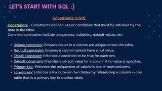 LET’S START WITH SQL :)
Constraints - Constraints define rules or conditions that must be satisfied by the
data in the table.
Common constraints include uniqueness, nullability, default values, etc.
Unique constraint: Ensures values in a column are unique across the table.
Not null constraint: Ensures a column cannot have a null value.
Check constraint: Enforces a condition to be true for each row.
Default constraint: Provides a default value for a column if no value is specified.
Primary key : Enforces the uniqueness of values in one or more columns
Foreign key: Enforce﻿
s a link between two tables by referencing a column in one
table that is a primary key in another table.
Constraints in SQL
 