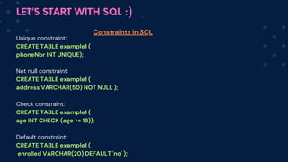LET’S START WITH SQL :)
Unique constraint:
CREATE TABLE example1 (
phoneNbr INT UNIQUE);
Not null constraint:
CREATE TABLE example1 (
address VARCHAR(50) NOT NULL );
Check constraint:
CREATE TABLE example1 (
age INT CHECK (age >= 18));
Default constraint:
CREATE TABLE example1 (
enrolled VARCHAR(20) DEFAULT 'no' );
Constraints in SQL
 