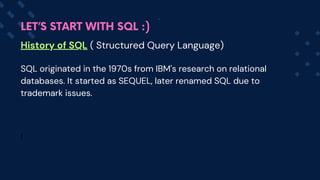 History of SQL ( Structured Query Language)
SQL originated in the 1970s from IBM's research on relational
databases. It started as SEQUEL, later renamed SQL due to
trademark issues.
I
LET’S START WITH SQL :)
 