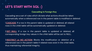 LET’S START WITH SQL :)
Cascading in Foreign Key
Cascading are a set of rules which dictate what actions should be taken
automatically when a referenced row in the parent table is modified or deleted.
1.CASCADE: If a row in the parent table is updated or deleted, all related
rows in the child table will be automatically updated or deleted.
2.SET NULL: If a row in the parent table is updated or deleted, all
corresponding foreign key values in the child table will be set to NULL.
3.RESTRICT or NO ACTION: Blocks the modification or deletion of a
referenced row in the parent table if related rows exist in the child table,
thus maintaining referential integrity.
 