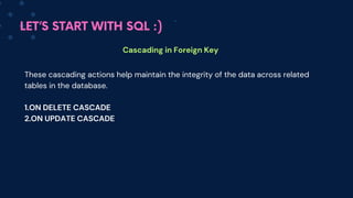 LET’S START WITH SQL :)
Cascading in Foreign Key
These cascading actions help maintain the integrity of the data across related
tables in the database.
1.ON DELETE CASCADE
2.ON UPDATE CASCADE
 