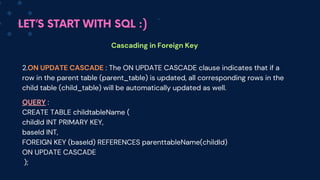 LET’S START WITH SQL :)
Cascading in Foreign Key
2.ON UPDATE CASCADE : The ON UPD﻿
ATE CASCADE clause indicates that if a
row in the parent table (parent_table) is updated, all corresponding rows in the
child table (child_table) will be automatically updated as well.
QUERY :
CREATE TABLE childtableName (
childId INT PRIMARY KEY,
baseId INT,
FOREIGN KEY (baseId) REFERENCES parenttableName(childId)
ON UPDATE CASCADE
);
 