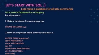 LET’S START WITH SQL :)
Let‘s make a Database for a Company
Requirements :
1. Make a database for a company xyz
CREATE DATABASE xyz;
2.Make an employee table in the xyz database.
CREATE TABLE employee(
id INT PRIMARY KEY,
name VARCHAR(50),
age INT,
department VARCHAR(50)
city VARCHAR(50),
salary INT);
Lets make a database for all SQL commands
 
