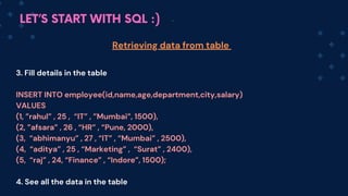 LET’S START WITH SQL :)
3. Fill details in the table
INSERT INTO employee(id,name,age,department,city,salary)
VALUES
(1, ”rahul” , 25 , “IT” , ”Mumbai”, 1500),
(2, ”afsara” , 26 , “HR” , “Pune, 2000),
(3, “abhimanyu” , 27 , “IT” , “Mumbai” , 2500),
(4, “aditya” , 25 , “Marketing” , “Surat” , 2400),
(5, “raj” , 24, “Finance” , “Indore”, 1500);
4. See all the data in the table
Retrieving data from table
 