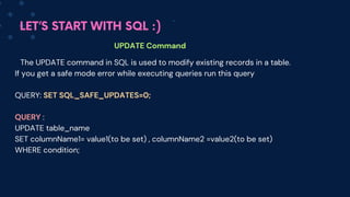 LET’S START WITH SQL :)
UPDATE Command
The UPDATE command in SQL is used to modify existing records in a table.
If you get a safe mode error while executing queries run this query
QUERY: SET SQL_SAFE_UPDATES=0;
QUERY :
UPDATE table_name
SET columnName1= value1(to be set) , columnName2 =value2(to be set)
WHERE condition;
 