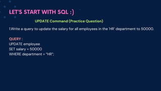 LET’S START WITH SQL :)
UPDATE Command (Practice Question)
1.Write a query to update the salary for all employees in the 'HR’ department to 50000.
QUERY :
UPDATE employee
SET salary = 50000
WHERE department = “HR”;
 