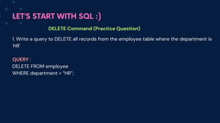 LET’S START WITH SQL :)
DELETE Command (Practice Question)
1. Write a query to DELETE all records from the employee table where the department is
'HR'
QUERY :
DELETE FROM employee
WHERE department = “HR”;
 